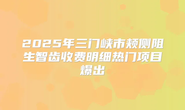 2025年三门峡市颊侧阻生智齿收费明细热门项目爆出