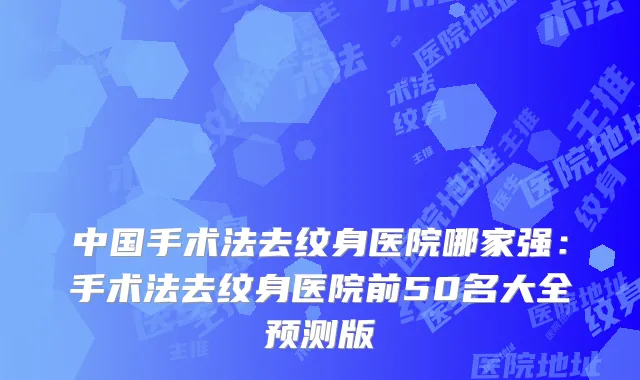 中国手术法去纹身医院哪家强:手术法去纹身医院前50名大全预测版