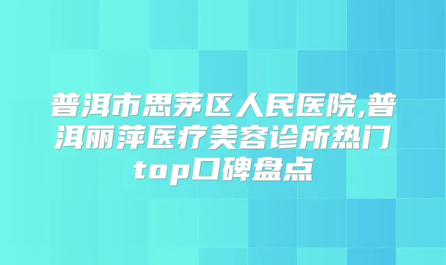 普洱市思茅区人民医院,普洱丽萍医疗美容诊所热门top口碑盘点