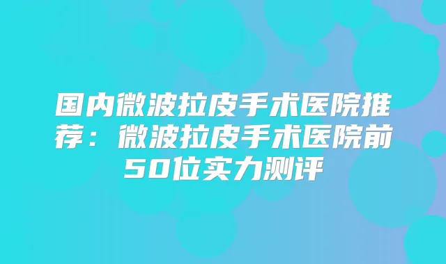国内微波拉皮手术医院推荐:微波拉皮手术医院前50位实力测评