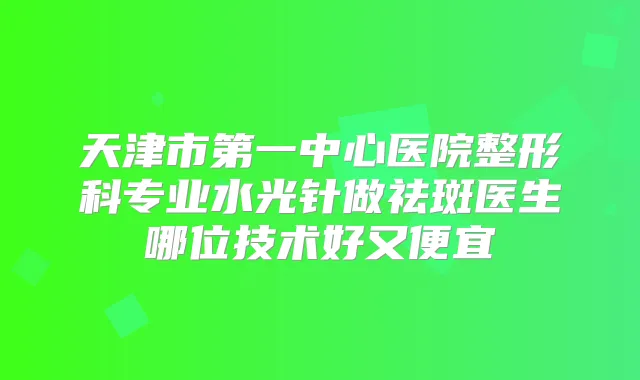 天津市第一中心医院整形科专业水光针做祛斑医生哪位技术好又便宜