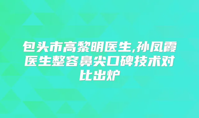 包头市高黎明医生,孙凤霞医生整容鼻尖口碑技术对比出炉