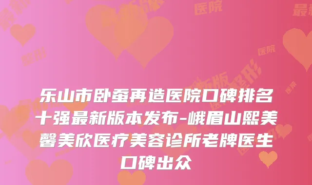 乐山市卧蚕再造医院口碑排名十强新版本发布-峨眉山熙美馨美欣医疗美容诊所老牌医生口碑出众