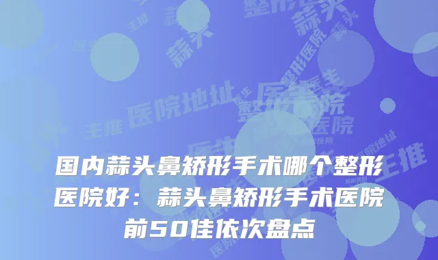 国内蒜头鼻矫形手术哪个整形医院好:蒜头鼻矫形手术医院前50佳依次盘点