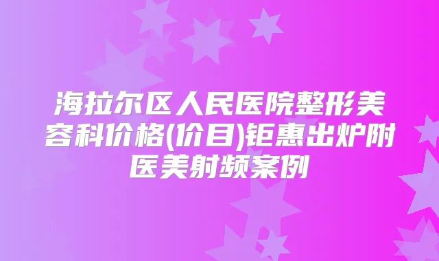 海拉尔区人民医院整形美容科价格(价目)钜惠出炉附医美射频案例