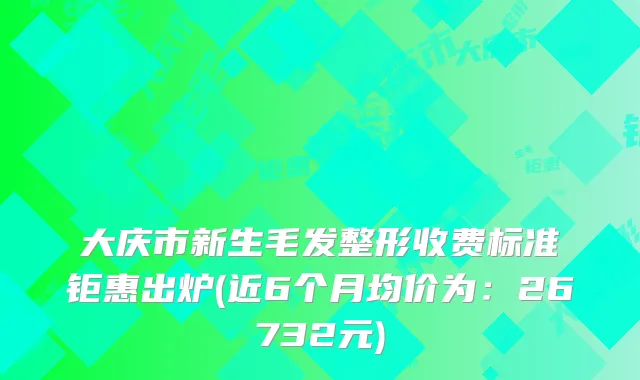 大庆市新生毛发整形收费标准钜惠出炉(近6个月均价为:26732元)