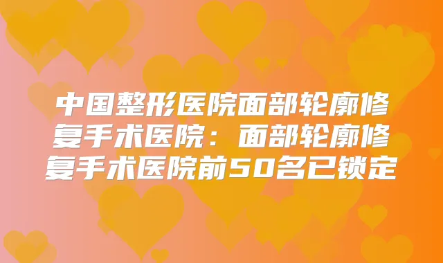 中国整形医院面部轮廓修复手术医院:面部轮廓修复手术医院前50名已锁定