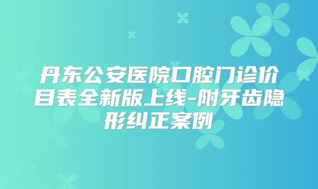 丹东公安医院口腔门诊价目表全新版上线-附牙齿隐形纠正案例