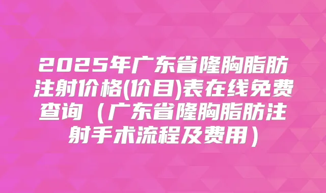 2025年广东省隆胸脂肪注射价格(价目)表在线免费查询（广东省隆胸脂肪注射手术流程及费用）
