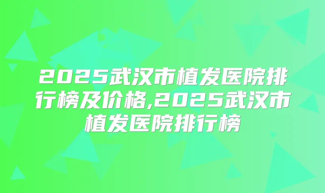 2025武汉市植发医院排行榜及价格,2025武汉市植发医院排行榜