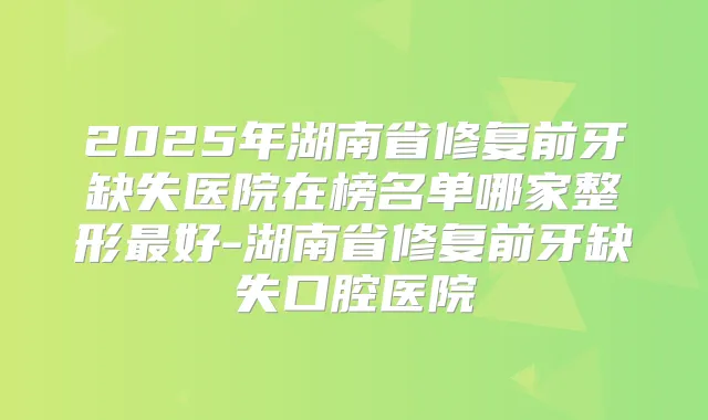 2025年湖南省修复前牙缺失医院在榜名单哪家整形好-湖南省修复前牙缺失口腔医院