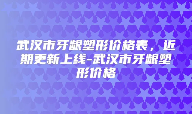 武汉市牙龈塑形价格表,近期更新上线-武汉市牙龈塑形价格