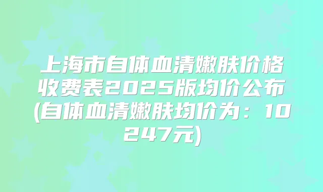 上海市自体血清嫩肤价格收费表2025版均价公布(自体血清嫩肤均价为:10247元)