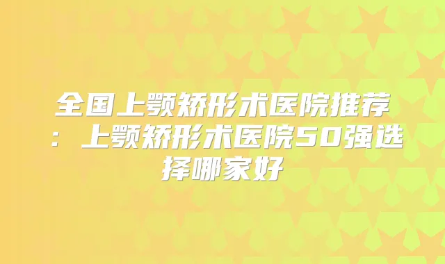 全国上颚矫形术医院推荐:上颚矫形术医院50强选择哪家好