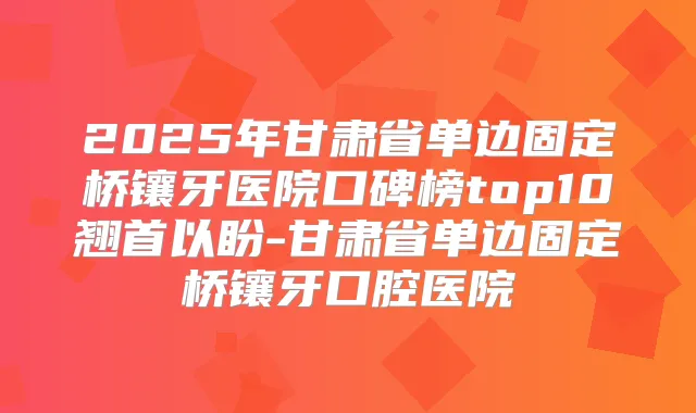 2025年甘肃省单边固定桥镶牙医院口碑榜top10翘首以盼-甘肃省单边固定桥镶牙口腔医院