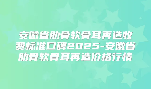 安徽省肋骨软骨耳再造收费标准口碑2025-安徽省肋骨软骨耳再造价格行情