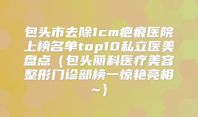 包头市去除1cm疤痕医院上榜名单top10私立医美盘点(包头丽科医疗美容整形门诊部榜一惊艳亮相~)