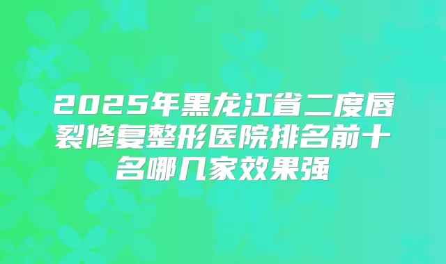 2025年黑龙江省二度唇裂修复整形医院排名前十名哪几家效果强