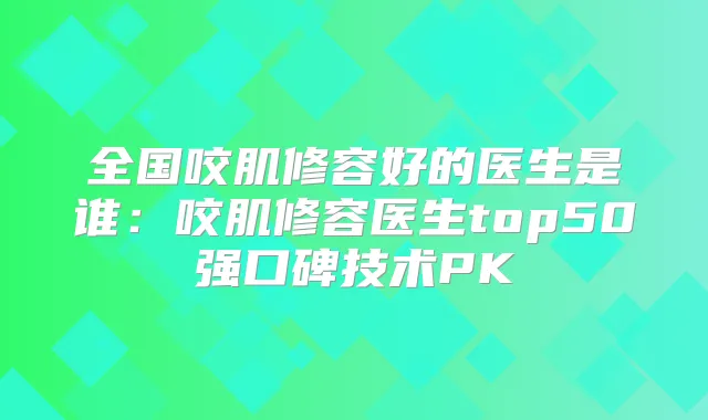 全国咬肌修容好的医生是谁:咬肌修容医生top50强口碑技术PK