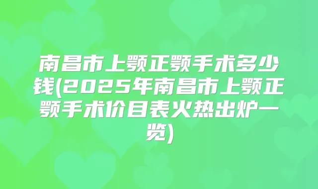 南昌市上颚正颚手术多少钱(2025年南昌市上颚正颚手术价目表火热出炉一览)