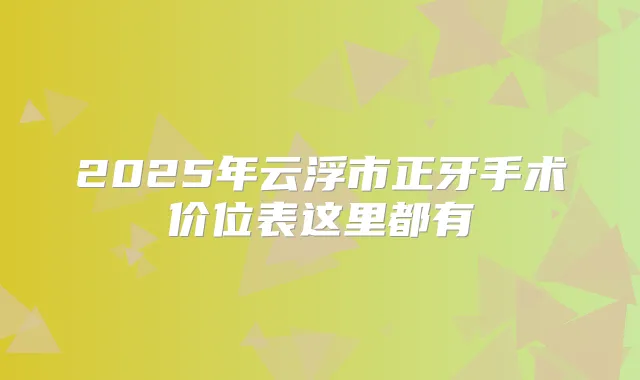 2025年云浮市正牙手术价位表这里都有