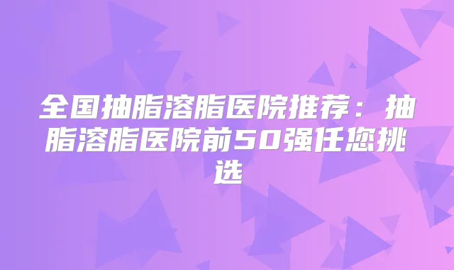 全国抽脂溶脂医院推荐:抽脂溶脂医院前50强任您挑选