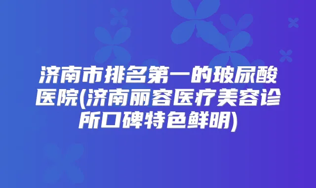 济南市的玻尿酸医院(济南丽容医疗美容诊所口碑特色鲜明)