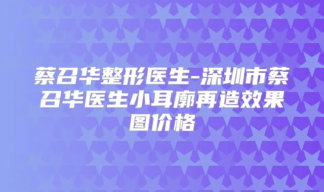 蔡召华整形医生-深圳市蔡召华医生小耳廓再造效果图价格