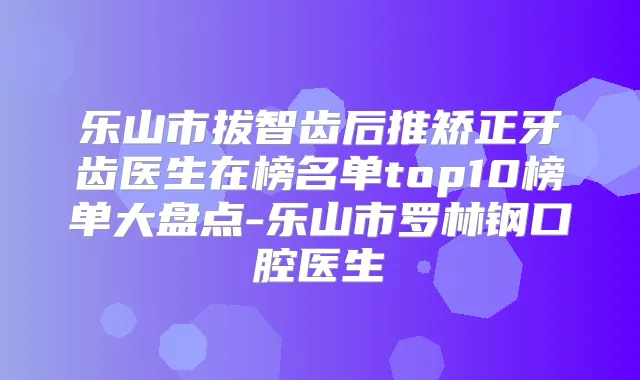 乐山市拔智齿后推矫正牙齿医生在榜名单top10榜单大盘点-乐山市罗林钢口腔医生