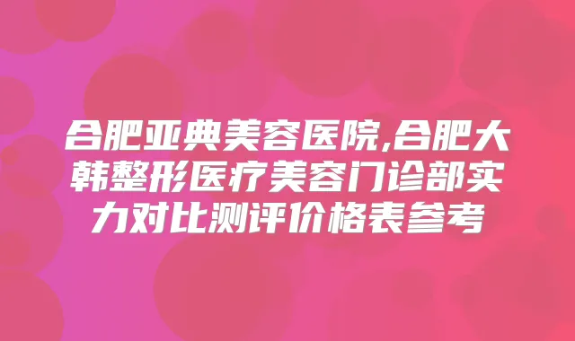 合肥亚典美容医院,合肥大韩整形医疗美容门诊部实力对比测评价格表参考