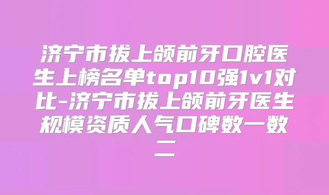 济宁市拔上颌前牙口腔医生上榜名单top10强1v1对比-济宁市拔上颌前牙医生规模资质人气口碑数一数二