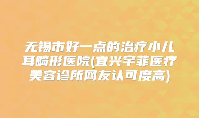 无锡市好一点的小儿耳畸形医院(宜兴宇菲医疗美容诊所网友认可度高)
