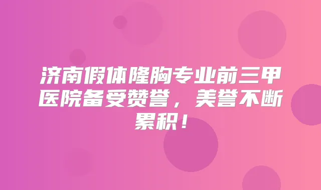 济南假体隆胸专业前三甲医院备受赞誉，美誉不断累积！