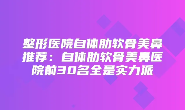 整形医院自体肋软骨美鼻推荐:自体肋软骨美鼻医院前30名全是实力派