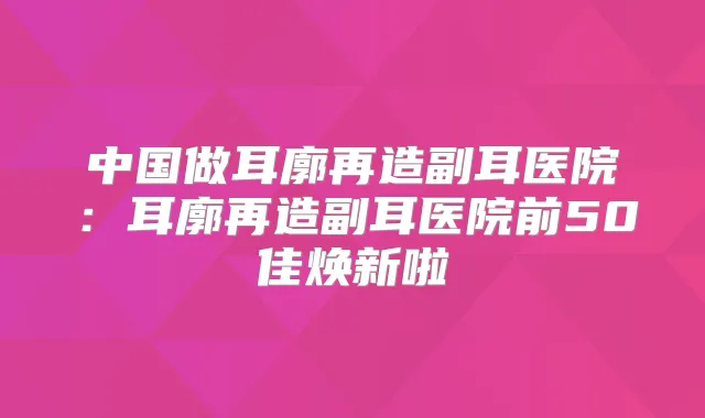 中国做耳廓再造副耳医院：耳廓再造副耳医院前50佳焕新啦