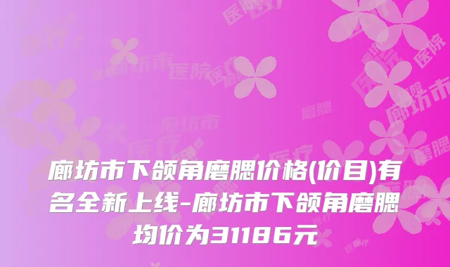 廊坊市下颌角磨腮价格(价目)有名全新上线-廊坊市下颌角磨腮均价为31186元