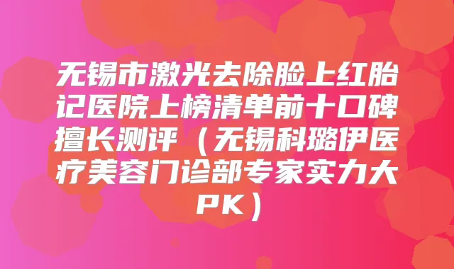 无锡市激光去除脸上红胎记医院上榜清单前十口碑擅长测评(无锡科璐伊医疗美容门诊部专家实力大PK)
