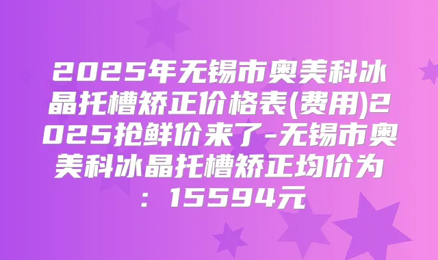2025年无锡市奥美科冰晶托槽矫正价格表(费用)2025抢鲜价来了-无锡市奥美科冰晶托槽矫正均价为：15594元