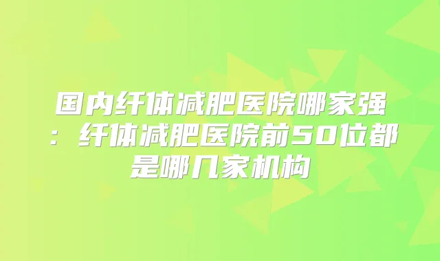 国内纤体减肥医院哪家强:纤体减肥医院前50位都是哪几家机构