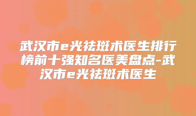 武汉市e光祛斑术医生排行榜前十强知名医美盘点-武汉市e光祛斑术医生