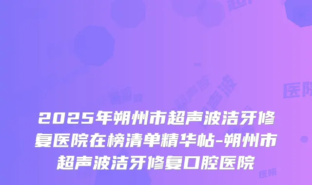2025年朔州市超声波洁牙修复医院在榜清单精华帖-朔州市超声波洁牙修复口腔医院