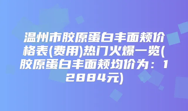 温州市胶原蛋白丰面颊价格表(费用)热门火爆一览(胶原蛋白丰面颊均价为:12884元)