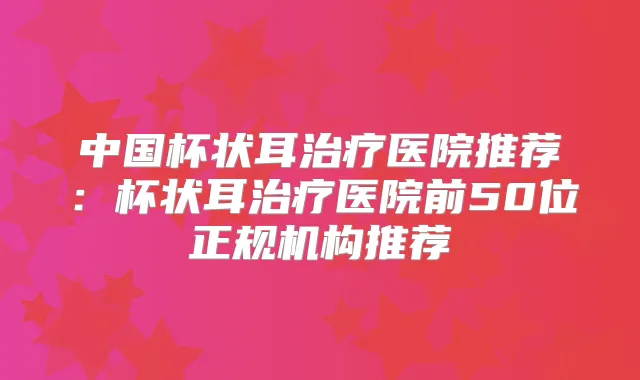 中国杯状耳医院推荐:杯状耳医院前50位正规机构推荐