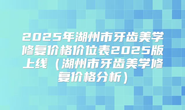 2025年湖州市牙齿美学修复价格价位表2025版上线(湖州市牙齿美学修复价格分析)