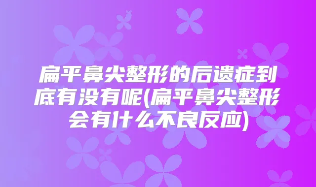 扁平鼻尖整形的后遗症到底有没有呢(扁平鼻尖整形会有什么不良反应)