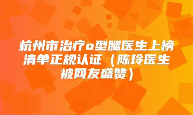杭州市o型腿医生上榜清单正规认证(陈玲医生被网友盛赞)