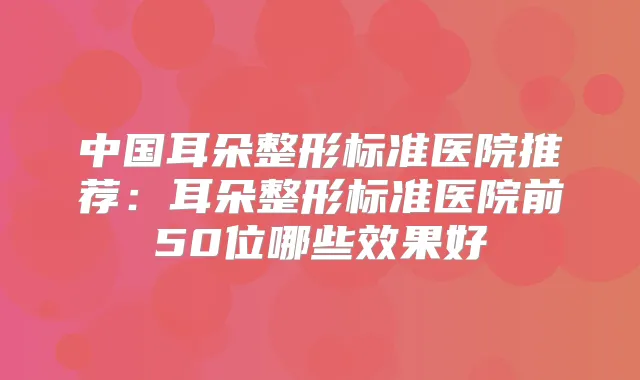 中国耳朵整形标准医院推荐:耳朵整形标准医院前50位哪些效果好