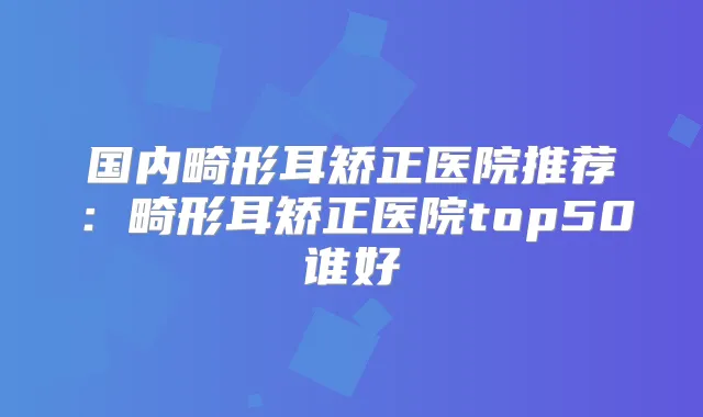 国内畸形耳矫正医院推荐:畸形耳矫正医院top50谁好