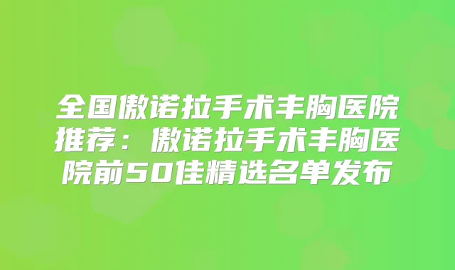 全国傲诺拉手术丰胸医院推荐:傲诺拉手术丰胸医院前50佳精选名单发布