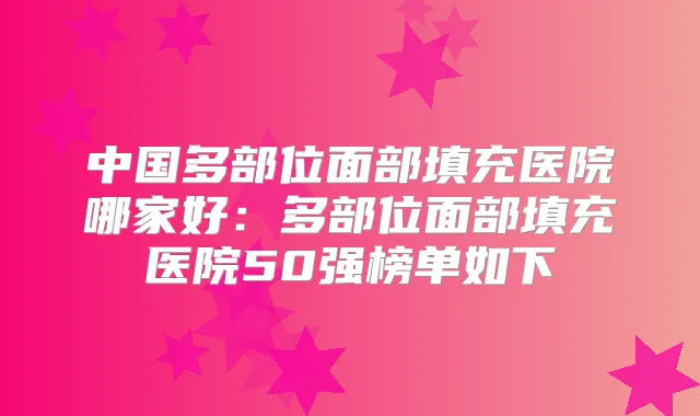 中国多部位面部填充医院哪家好:多部位面部填充医院50强榜单如下